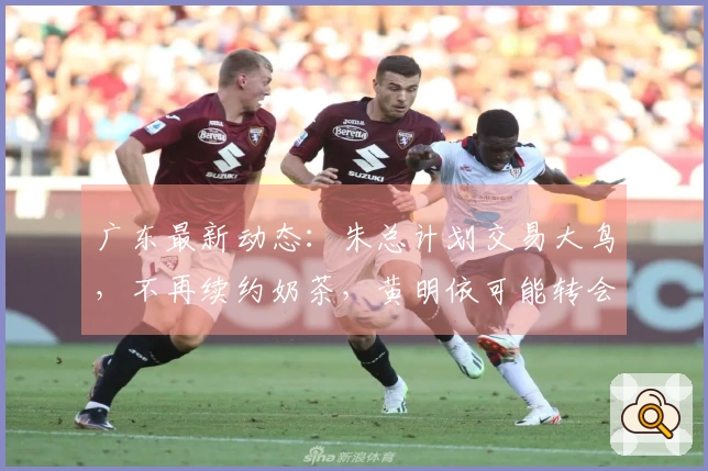 广东最新动态：朱总计划交易大鸟，不再续约奶茶，黄明依可能转会