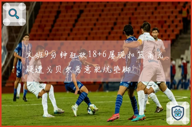 文班9分钟狂砍18+6屡现扣篮高光 疑遭戈贝尔恶意犯规垫脚
