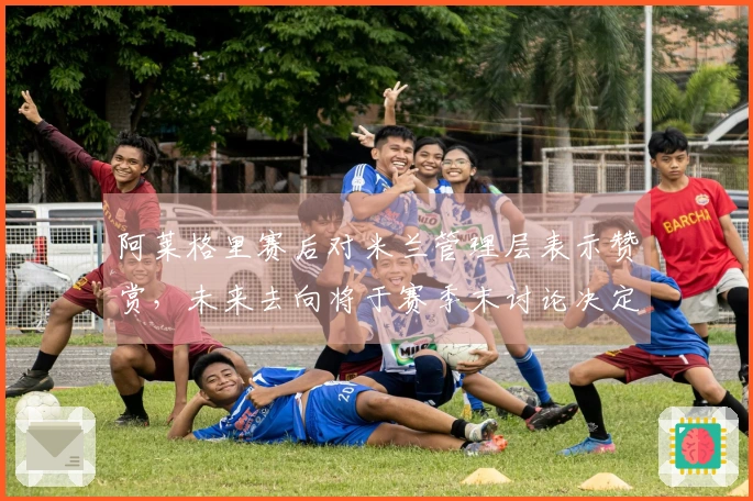 阿莱格里赛后对米兰管理层表示赞赏，未来去向将于赛季末讨论决定